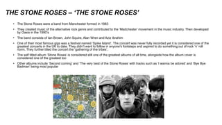 THE STONE ROSES – ‘THE STONE ROSES’
• The Stone Roses were a band from Manchester formed in 1983
• They created music of the alternative rock genre and contributed to the ‘Madchester’ movement in the music industry. Then developed
by Oasis in the 1990’s
• The band consists of Ian Brown, John Squire, Alan Wren and Aziz Ibrahim
• One of their most famous gigs was a festival named ‘Spike Island’. The concert was never fully recorded yet it is considered one of the
greatest concerts in the UK to date. They didn’t want to follow in anyone's footsteps and aspired to do something out of rock ‘n’ roll
norm. They further titled the concert the ‘gathering of the tribes’.
• The self titled album ‘Stone Roses’ is considered still one of the greatest albums of all time, alongside how the album cover is
considered one of the greatest too
• Other albums include ‘Second coming’ and ‘The very best of the Stone Roses’ with tracks such as ‘I wanna be adored’ and ‘Bye Bye
Badman’ being most popular
 