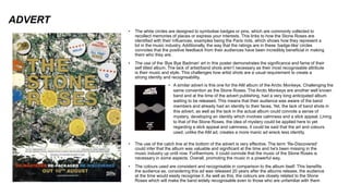 ADVERT
• The white circles are designed to symbolise badges or pins, which are commonly collected to
recollect memories of places or express your interests. This links to how the Stone Roses are
identified with their influences, examples being the Paris riots, which shows how they represent a
lot in the music industry. Additionally, the way that the ratings are in these ‘badge-like’ circles
connotes that the positive feedback from their audiences have been incredibly beneficial in making
them who they are.
• The use of the ‘Bye Bye Badman’ art in this poster demonstrates the significance and fame of their
self titled album. The lack of artist/band shots aren’t necessary as their most recognisable attribute
is their music and style. This challenges how artist shots are a usual requirement to create a
strong identity and recognisability.
• The use of the catch line at the bottom of the advert is very effective. The term ‘Re-Discovered’
could infer that the album was valuable and significant at the time and he's been missing in the
music industry up until now. Furthermore, it could connote that the music of the Stone Roses is
necessary in some aspects. Overall, promoting the music in a powerful way.
• The colours used are consistent and recognisable in comparison to the album itself. This benefits
the audience as, considering this ad was released 20 years after the albums release, the audience
at the time would easily recognise it. As well as this, the colours are closely related to the Stone
Roses which will make the band widely recognisable even to those who are unfamiliar with them
• A similar advert is this one for the AM album of the Arctic Monkeys. Challenging the
same convention as the Stone Roses. The Arctic Monkeys are another well known
band and at the time of the advert publishing, had a very long anticipated album
waiting to be released. This means that their audience was aware of the band
members and already had an identity to their faces. Yet, the lack of band shots in
this advert, as well as the lack in the actual album could connote a sense of
mystery, developing an identity which involves calmness and a slick appeal. Lining
to that of the Stone Roses, the idea of mystery could be applied here to yet
regarding a slick appeal and calmness, it could be said that the art and colours
used, unlike the AM ad, creates a more manic ad wreck less identity.
 