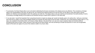 CONCLUSION
• To summarise, the Stone Roses album cover and advert celebrating the 20 year anniversary of its release prove very effective. The consistency of design
adds to the recognisability of the band. As well as this, the meaning and influence behind not only the band, but the album cover alone gives a strong
platform for inference and interpretation which the audience can look into. The design style is very eye catching and beneficial of he bands identity, in terms
of providing a bricolage identity to the audience and therefore aiming to inspire them to perform in the same way.
• In my own work, I would find inspiration from using factual events to inspire my design yet I would not directly quote it. As well as this, I will use a more lean
sans serif font to create a more insecure/elegant identity yet maintain the bold impact of the font style. Furthermore, the overall abstract design style is, in my
eyes, very suitable for the identity which I am trying to create. Mainly in the sense that I can use it as a way to express ideas and emotions without
prioritising artist shots of faces. Lastly, the lemon motif used by the Stone Roses, and how something so simple has become an iconic and recognisable
aspect of the band can apply to my use of the newtons cradle in my music video.
 