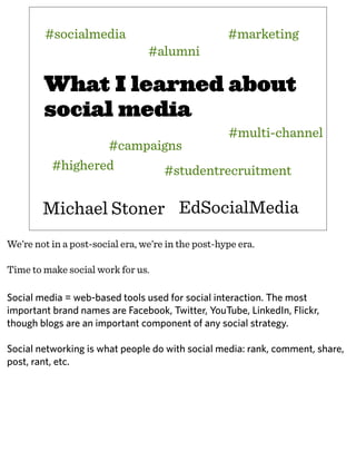 What I learned about
social media
Michael Stoner
#campaigns
#socialmedia
#multi-channel
#highered
#marketing
#alumni
EdSocialMedia
#studentrecruitment
We’re not in a post-social era, we’re in the post-hype era.
Time to make social work for us.
Social media = web-based tools used for social interaction. The most
important brand names are Facebook, Twitter, YouTube, LinkedIn, Flickr,
though blogs are an important component of any social strategy.
Social networking is what people do with social media: rank, comment, share,
post, rant, etc.
 