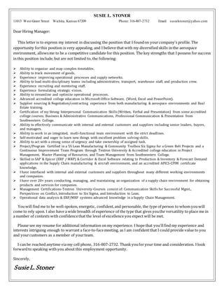 SUSIE L. STONER
11013 West Grant Street Wichita, Kansas 67209 Phone: 316-807-2732 Email: susielstoner@yahoo.com
Dear Hiring Manager:
This letter is to express my interest in discussing the position that I foundon yourcompany’s profile. The
opportunity forthis position is very appealing, and I believe that with my diversified skills in the aerospace
environment, allowsme to be a competitive candidate for this position. The key strengths that I possess for success
in this position include, but are not limited to, the following:
 Ability to organize and map complex timetables.
 Ability to track movement of goods.
 Experience improving operational processes and supply networks.
 Ability to lead multi-disciplinary teams including administrative, transport, warehouse staff, and production crew.
 Experience recruiting and mentoring staff.
 Experience formulating strategic vision.
 Ability to streamline and optimize operational processes.
 Advanced accredited college education in Microsoft Office Software, (Word, Excel and PowerPoint).
 Supplier sourcing & Negotiation/contracting experience from both manufacturing & aerospace environments and Real
Estate training.
 Certification of my Strong Interpersonal Communication Skills (Written, Verbal and Presentation) from some accredited
college courses; Business & Administrative Communications, Professional Communication & Presentation from
Southwestern College.
 Ability to effectively communicate with internal and external customers and suppliers including senior leaders, buyers,
and managers.
 Ability to work in an integrated, mutli-functional team environment with the strict deadlines.
 Self-motivated and eager to learn new things with excellent problem solving skills.
 Ability to act with a strong sense of urgency and take ownership of assigned task.
 Project/Program Certified in a 5S Lean Manufacturing & Community Toolbox Six Sigma for a Green Belt Projects and a
Continuous Improvement Team Program through Textron University & Accredited college education in Project
Management, Master Planning of Resources, and Team Management from Southwestern College.
 Skilled in SAP & Epicor (ERP / MRP) & Corridor & Excel Software relating to Production & Inventory & Forecast Demand
applications in the Supply Chain manufacturing & aircraft environment, and an accredited APICS-CPIM certificate
knowledge.
 I have interfaced with internal and external customers and suppliers throughout many different working environments
and companies.
 I have over 20+ years conducting, managing, and maintaining an organization of a supply chain environment for obtaining
products and services for companies.
 Management Certifications-Textron University-Courses consist of: Communication Skills for Successful Mgmt.,
Perspectives on Conflict, Introduction to Six Sigma, and Introduction to Lean.
 Operational data analysis & ERP/MRP systems advanced knowledge in a Supply Chain Management.
Youwill find me to be well-spoken, energetic, confident,and personable, the type of person to whom youwill
come to rely upon. I also have a wide breadth of experience of the type that gives youthe versatility to place me in
a number of contexts with confidencethat the level of excellence you expect will be met.
Please see my resume for additional information on my experience. I hope that you'llfind my experience and
interests intriguing enough to warrant a face-to-facemeeting, as I am confident that I could provide value to you
and yourcustomers as a member of yourteam.
I can be reached anytime via my cell phone, 316-807-2732. Thank youfor your time and consideration. I look
forwardto speaking with you about this employment opportunity.
Sincerely,
SusieL.Stoner
 