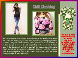We are in contact with the best manufacturers in the world who produce 
the best weed clothing styles, chill dress, special 3D print legging and lots 
of others. They are based mostly in China, but also in Brasil, Western & 
Eastern Europe or even in the US (depending on the weed tee that you 
want !). But don’t think we lack of quality ! Our stock system (almost no 
stock) permits us to make non-negligeable discount on all the products 
that we are proposing. That is the reason why we can offer so cheap 
galaxy, mystical & weed apparels. 
 
