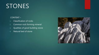 STONES
CONTENT –
1. Classification of rocks
2. Common rock forming mineral
3. Qualities of good building stone
4. Natural bed of stone
 