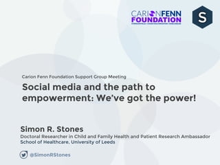 Social media and the path to
empowerment: We’ve got the power!
Simon R. Stones
Doctoral Researcher in Child and Family Health and Patient Research Ambassador
School of Healthcare, University of Leeds
Carion Fenn Foundation Support Group Meeting
@SimonRStones
 