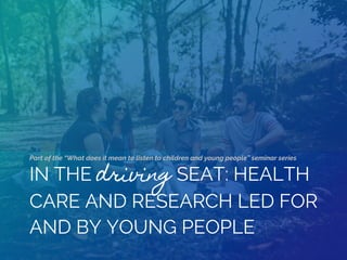 IN THE driving SEAT: HEALTH
CARE AND RESEARCH LED FOR
AND BY YOUNG PEOPLE
Part of the “What does it mean to listen to children and young people” seminar series
 