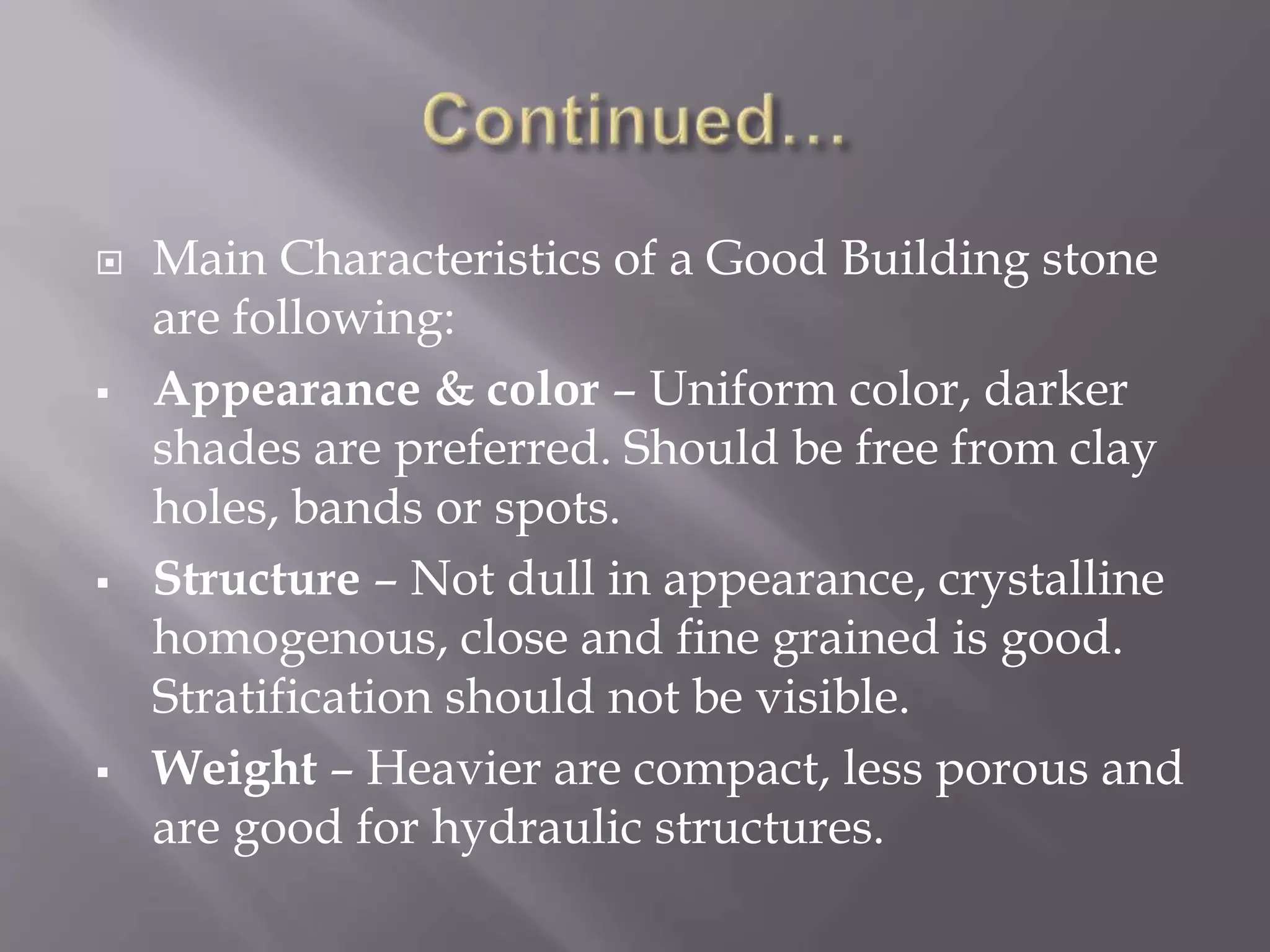  Main Characteristics of a Good Building stone
are following:
 Appearance & color – Uniform color, darker
shades are preferred. Should be free from clay
holes, bands or spots.
 Structure – Not dull in appearance, crystalline
homogenous, close and fine grained is good.
Stratification should not be visible.
 Weight – Heavier are compact, less porous and
are good for hydraulic structures.
 