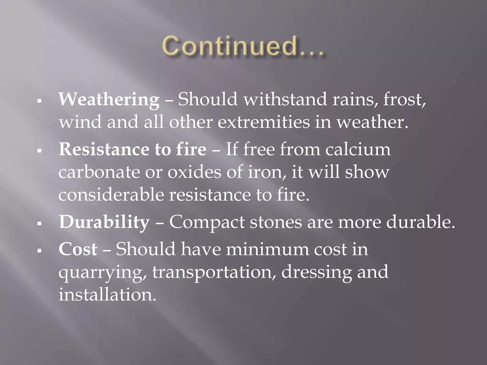  Weathering – Should withstand rains, frost,
wind and all other extremities in weather.
 Resistance to fire – If free from calcium
carbonate or oxides of iron, it will show
considerable resistance to fire.
 Durability – Compact stones are more durable.
 Cost – Should have minimum cost in
quarrying, transportation, dressing and
installation.
 