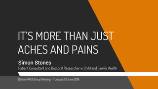 IT’S MORE THAN JUST
ACHES AND PAINS
Simon Stones
Patient Consultant and Doctoral Researcher in Child and Family Health
Bolton NRAS Group Meeting – Tuesday 05 June 2018
 