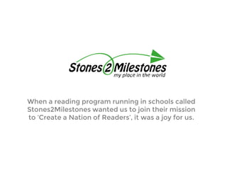 When a reading program running in schools called
Stones2Milestones wanted us to join their mission
to ‘Create a Nation of Readers’, it was a joy for us.
 