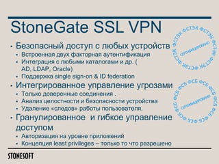 StoneGate SSL VPN
•

Безопасный доступ с любых устройств




•

Интегрированное управление угрозами




•

Встроенная двух факторная аутентификация
Интеграция с любыми каталогами и др. (
AD, LDAP, Oracle)
Поддержка single sign-on & ID federation
Только доверенные соединения .
Анализ целостности и безопасности устройства
Удаление «следов» работы пользователя.

Гранулированное и гибкое управление
доступом



Авторизация на уровне приложений
Концепция least privileges – только то что разрешено

 
