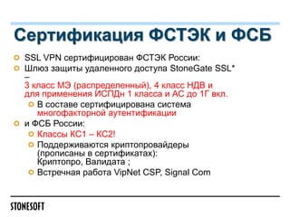 Сертификация ФСТЭК и ФСБ
SSL VPN сертифицирован ФСТЭК Роcсии:
Шлюз защиты удаленного доступа StoneGate SSL*
–
3 класс МЭ (распределенный), 4 класс НДВ и
для применения ИСПДн 1 класса и АС до 1Г вкл.
В составе сертифицирована система
многофакторной аутентификации
и ФСБ России:
Классы КС1 – КС2!
Поддерживаются криптопровайдеры
(прописаны в сертификатах):
Криптопро, Валидата ;
Встречная работа VipNet CSP, Signal Com

 