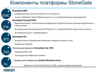 Компоненты платформы StoneGate
StoneGate SMC :

SMC

•

унифицированная система управления и мониторинга

•

анализ и обработка событий безопасности, в.т.ч. от устройств третьих производителей

StoneGate Firewall/VPN :
•

IPS

•

Высокоотказоустойчивое решение VPN Сrypto Pro + отказоустойчивое подключение клиента;

•

FW

Межсетевой экран с технологиями кластеризации и Multilink (отказоустойчивые подключения к
любым сетям);

Антивирусный шлюз + веб-фильтрация;

StoneGate IPS :
•

Высокая точность обнаружения вторжений и надежная защита от атак

•

Корреляция событий;

Уникальное решение StoneGate SSL VPN:

SSL

•

Поддержка NAC, SSO

•

15 методов аутентификации клиента;

Сервер аутентификации Authentification server

As

Кроме того: Virtual Firewall, IPS, SSL VPN – защита в виртуальной среде

 