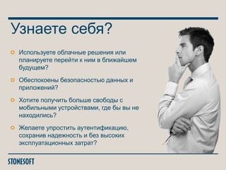 Узнаете себя?
Используете облачные решения или
планируете перейти к ним в ближайшем
будущем?
Обеспокоены безопасностью данных и
приложений?
Хотите получить больше свободы с
мобильными устройствами, где бы вы не
находились?
Желаете упростить аутентификацию,
сохранив надежность и без высоких
эксплуатационных затрат?

 