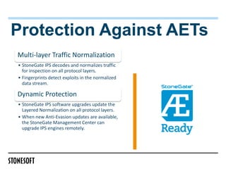 Protection Against AETs
Multi-layer Traffic Normalization
• StoneGate IPS decodes and normalizes traffic
  for inspection on all protocol layers.
• Fingerprints detect exploits in the normalized
  data stream.

Dynamic Protection
• StoneGate IPS software upgrades update the
  Layered Normalization on all protocol layers.
• When new Anti-Evasion updates are available,
  the StoneGate Management Center can
  upgrade IPS engines remotely.
 