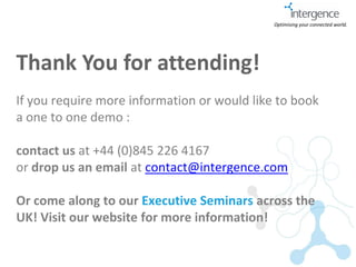Optimising your connected world.




Thank You for attending!
If you require more information or would like to book
a one to one demo :

contact us at +44 (0)845 226 4167
or drop us an email at contact@intergence.com

Or come along to our Executive Seminars across the
UK! Visit our website for more information!
 
