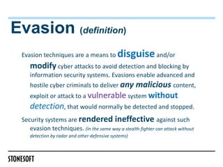 Evasion (definition)
 Evasion techniques are a means to          disguise and/or
   modify cyber attacks to avoid detection and blocking by
   information security systems. Evasions enable advanced and
   hostile cyber criminals to deliver any malicious content,
   exploit or attack to a vulnerable system without
    detection, that would normally be detected and stopped.
 Security systems are rendered ineffective against such
   evasion techniques. (In the same way a stealth fighter can attack without
   detection by radar and other defensive systems)
 