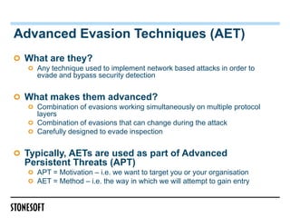 Advanced Evasion Techniques (AET)
 What are they?
   Any technique used to implement network based attacks in order to
   evade and bypass security detection


 What makes them advanced?
   Combination of evasions working simultaneously on multiple protocol
   layers
   Combination of evasions that can change during the attack
   Carefully designed to evade inspection


 Typically, AETs are used as part of Advanced
 Persistent Threats (APT)
   APT = Motivation – i.e. we want to target you or your organisation
   AET = Method – i.e. the way in which we will attempt to gain entry
 