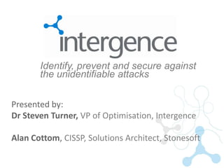 Identify, prevent and secure against
       the unidentifiable attacks


Presented by:
Dr Steven Turner, VP of Optimisation, Intergence

Alan Cottom, CISSP, Solutions Architect, Stonesoft
 