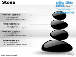 Stone

 YOUR TEXT GOES HERE
   •   Your text goes here
   •   Download this awesome diagram


 PUT YOUR TEXT HERE
   •   Your text goes here
   •   Download this awesome diagram

 YOUR TEXT GOES HERE
   •   Your text goes here
   •   Download this awesome diagram


 PUT YOUR TEXT HERE
   •   Your text goes here
   •   Download this awesome diagram




www.slideteam.net                      Your logo
 