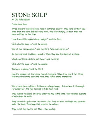 STONE SOUP
An Old Tale Retold
Text by Marcia Brown
Three soldiers trudged down a road in a strange country. They were on their way
home from the wars. Besides being tired, they were hungry. In fact, they had
eaten nothing for two days.
"How I would like a good dinner tonight,” said the first.
“And a bed to sleep in,” said the second.
“But all that is impossible,” said the third. “We must march on.”
On they marched. Suddenly, ahead of them they saw the lights of a village.
“Maybe we’ll find a bite to eat there,” said the first.
“And a loft to sleep in,” said the second.
“No harm in asking,” said the third.
Now the peasants of that place feared strangers. When they heard that three
soldiers were coming down the road, they talked among themselves.
“Here come three soldiers. Soldiers are always hungry. But we have little enough
for ourselves.” And they hurried to hide their food.
They pushed the sacks of barley under the hay in the lofts. They lowered buckets
of milk down the wells.
They spread old quilts over the carrot bins. They hid their cabbages and potatoes
under the beds. They hung their meat in the cellars.
They hid all they had to eat. Then – they waited.
 