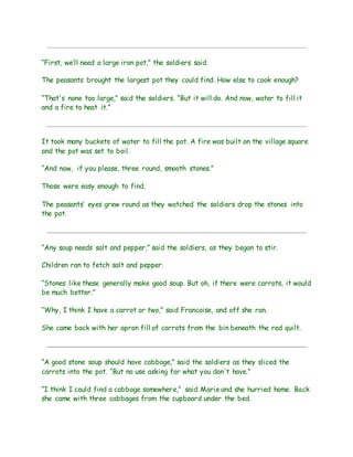 “First, we’ll need a large iron pot,” the soldiers said.
The peasants brought the largest pot they could find. How else to cook enough?
“That's none too large,” said the soldiers. “But it will do. And now, water to fill it
and a fire to heat it.”
It took many buckets of water to fill the pot. A fire was built on the village square
and the pot was set to boil.
“And now, if you please, three round, smooth stones.”
Those were easy enough to find.
The peasants’ eyes grew round as they watched the soldiers drop the stones into
the pot.
“Any soup needs salt and pepper,” said the soldiers, as they began to stir.
Children ran to fetch salt and pepper.
“Stones like these generally make good soup. But oh, if there were carrots, it would
be much better.”
“Why, I think I have a carrot or two,” said Francoise, and off she ran.
She came back with her apron fill of carrots from the bin beneath the red quilt.
“A good stone soup should have cabbage,” said the soldiers as they sliced the
carrots into the pot. “But no use asking for what you don't have.”
“I think I could find a cabbage somewhere,” said Marie and she hurried home. Back
she came with three cabbages from the cupboard under the bed.
 