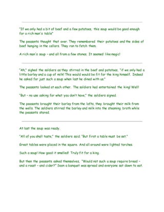 “If we only had a bit of beef and a few potatoes, this soup would be good enough
for a rich man's table”
The peasants thought that over. They remembered their potatoes and the sides of
beef hanging in the cellars. They ran to fetch them.
A rich man's soup – and all from a few stones. It seemed like magic!
“Ah,” sighed the soldiers as they stirred in the beef and potatoes, “if we only had a
little barley and a cup of milk! This would would be fit for the king himself. Indeed
he asked for just such a soup when last he dined with us.”
The peasants looked at each other. The soldiers had entertained the king! Well!
“But – no use asking for what you don’t have,” the soldiers signed.
The peasants brought their barley from the lofts, they brought their milk from
the wells. The soldiers stirred the barley and milk into the steaming broth while
the peasants stared.
At last the soup was ready.
“All of you shall taste,” the soldiers said. “But first a table must be set.”
Great tables were placed in the square. And all around were lighted torches.
Such a soup! How good it smelled! Truly fit for a king.
But then the peasants asked themselves, “Would not such a soup require bread –
and a roast – and cider?” Soon a banquet was spread and everyone sat down to eat.
 