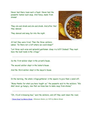 Never had there been such a feast. Never had the
peasants tasted such soup. And fancy, made from
stones!
They ate and drank and ate and drank. And after that
they danced.
They danced and sang far into the night.
At last they were tired. Then the three soldiers
asked, “Is there not a loft where we could sleep?”
“Let three such wise and splendid gentlemen sleep in a loft? Indeed! They must
have the best beds in the village.”
So the first soldier slept in the priest’s house.
The second soldier slept in the baker’s house.
And the third soldier slept in the mayor’s house.
In the morning, the whole village gathered in the square to give them a send-off.
“Many thanks for what you have taught us,” the peasants said to the soldiers. “We
shall never go hungry, now that we know how to make soup from stones.”
“Oh, it’s all in knowing how,” said the soldiers, and off they went down the road.
- "Stone Soup" by Marcia Brown, Atheneum Books, (c) 1975 by Marcia Brown
 