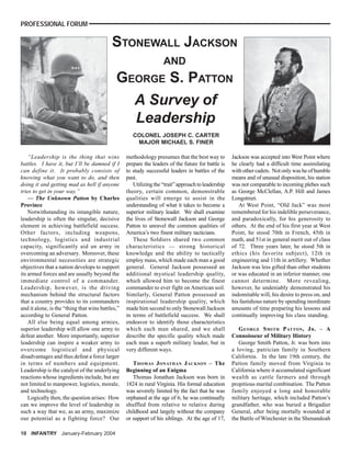 PROFESSIONAL FORUM

                                           STONEWALL JACKSON
                                                                   AND
                                             GEORGE S. PATTON
                                               A Survey of
                                               Leadership
                                                     COLONEL JOSEPH C. CARTER
                                                      MAJOR MICHAEL S. FINER

    “Leadership is the thing that wins            methodology presumes that the best way to         Jackson was accepted into West Point where
battles. I have it, but I’ll be damned if I       prepare the leaders of the future for battle is   he clearly had a difficult time assimilating
can define it. It probably consists of            to study successful leaders in battles of the     with other cadets. Not only was he of humble
knowing what you want to do, and then             past.                                             means and of unusual disposition, his station
doing it and getting mad as hell if anyone           Utilizing the “trait” approach to leadership   was not comparable to incoming plebes such
tries to get in your way.”                        theory, certain common, demonstrable              as George McClellan, A.P. Hill and James
    — The Unknown Patton by Charles               qualities will emerge to assist in the            Longstreet.
Province                                          understanding of what it takes to become a           At West Point, “Old Jack” was most
    Notwithstanding its intangible nature,        superior military leader. We shall examine        remembered for his indelible perseverance,
leadership is often the singular, decisive        the lives of Stonewall Jackson and George         and paradoxically, for his generosity to
element in achieving battlefield success.         Patton to unravel the common qualities of         others. At the end of his first year at West
Other factors, including weapons,                 America’s two finest military tacticians.         Point, he stood 70th in French, 45th in
technology, logistics and industrial                 These Soldiers shared two common               math, and 51st in general merit out of class
capacity, significantly aid an army in            characteristics — strong historical               of 72. Three years later, he stood 5th in
overcoming an adversary. Moreover, these          knowledge and the ability to tactically           ethics (his favorite subject), 12th in
environmental necessities are strategic           employ mass, which made each man a good           engineering and 11th in artillery. Whether
objectives that a nation develops to support      general. General Jackson possessed an             Jackson was less gifted than other students
its armed forces and are usually beyond the       additional mystical leadership quality,           or was educated in an inferior manner, one
immediate control of a commander.                 which allowed him to become the finest            cannot determine. More revealing,
Leadership, however, is the driving               commander to ever fight on American soil.         however, he undeniably demonstrated his
mechanism behind the structural factors           Similarly, General Patton possessed an            indomitable will, his desire to press on, and
that a country provides to its commanders         inspirational leadership quality, which           his fastidious nature by spending inordinate
and it alone, is the “thing that wins battles,”   made him second to only Stonewall Jackson         amounts of time preparing his lessons and
according to General Patton.                      in terms of battlefield success. We shall         continually improving his class standing.
    All else being equal among armies,            endeavor to identify those characteristics
superior leadership will allow one army to        which each man shared, and we shall                  G EORGE S MITH P ATTON , J R . – A
defeat another. More importantly, superior        describe the specific quality which made          Connoisseur of Military History
leadership can inspire a weaker army to           each man a superb military leader, but in            George Smith Patton, Jr. was born into
overcome logistical and physical                  very different ways.                              a loving, patrician family in Southern
disadvantages and thus defeat a force larger                                                        California. In the late 19th century, the
in terms of numbers and equipment.                   T HOMAS J ONATHAN J ACKSON – The               Patton family moved from Virginia to
Leadership is the catalyst of the underlying      Beginning of an Enigma                            California where it accumulated significant
reactions whose ingredients include, but are         Thomas Jonathan Jackson was born in            wealth as cattle farmers and through
not limited to manpower, logistics, morale,       1824 in rural Virginia. His formal education      propitious marital combination. The Patton
and technology.                                   was severely limited by the fact that he was      family enjoyed a long and honorable
    Logically then, the question arises: How      orphaned at the age of 6; he was continually      military heritage, which included Patton’s
can we improve the level of leadership in         shuffled from relative to relative during         grandfather, who was buried a Brigadier
such a way that we, as an army, maximize          childhood and largely without the company         General, after being mortally wounded at
our potential as a fighting force? Our            or support of his siblings. At the age of 17,     the Battle of Winchester in the Shenandoah

10 INFANTRY January-February 2004
 
