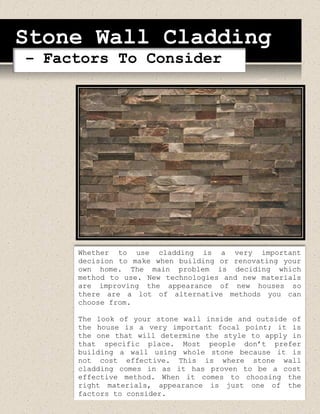 Stone Wall Cladding
– Factors To Consider
Whether to use cladding is a very important
decision to make when building or renovating your
own home. The main problem is deciding which
method to use. New technologies and new materials
are improving the appearance of new houses so
there are a lot of alternative methods you can
choose from.
The look of your stone wall inside and outside of
the house is a very important focal point; it is
the one that will determine the style to apply in
that specific place. Most people don’t prefer
building a wall using whole stone because it is
not cost effective. This is where stone wall
cladding comes in as it has proven to be a cost
effective method. When it comes to choosing the
right materials, appearance is just one of the
factors to consider.
 