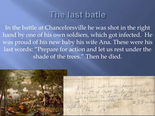 In the battle at Chancelorsville he was shot in the right
hand by one of his own soldiers, which got infected. He
was proud of his new baby his wife Ana. These were his
last words: “Prepare for action and let us rest under the
shade of the trees.” Then he died.
 