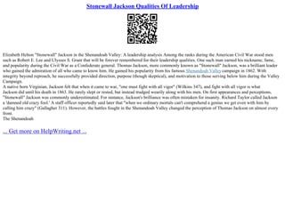 Stonewall Jackson Qualities Of Leadership
Elizabeth Helton "Stonewall" Jackson in the Shenandoah Valley: A leadership analysis Among the ranks during the American Civil War stood men
such as Robert E. Lee and Ulysses S. Grant that will be forever remembered for their leadership qualities. One such man earned his nickname, fame,
and popularity during the Civil War as a Confederate general. Thomas Jackson, more commonly known as "Stonewall" Jackson, was a brilliant leader
who gained the admiration of all who came to know him. He gained his popularity from his famous Shenandoah Valleycampaign in 1862. With
integrity beyond reproach, he successfully provided direction, purpose (though skeptical), and motivation to those serving below him during the Valley
Campaign.
A native born Virginian, Jackson felt that when it came to war, "one must fight with all vigor" (Wilkins 347), and fight with all vigor is what
Jackson did until his death in 1863. He rarely slept or rested, but instead trudged wearily along with his men. On first appearances and perceptions,
"Stonewall" Jackson was commonly underestimated. For instance, Jackson's brilliance was often mistaken for insanity. Richard Taylor called Jackson
a 'damned old crazy fool.' A staff officer reportedly said later that "when we ordinary mortals can't comprehend a genius we get even with him by
calling him crazy" (Gallagher 311). However, the battles fought in the Shenandoah Valley changed the perception of Thomas Jackson on almost every
front.
The Shenandoah
... Get more on HelpWriting.net ...
 