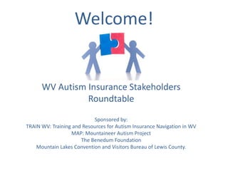 Welcome!


      WV Autism Insurance Stakeholders
                Roundtable
                           Sponsored by:
TRAIN WV: Training and Resources for Autism Insurance Navigation in WV
                  MAP: Mountaineer Autism Project
                      The Benedum Foundation
    Mountain Lakes Convention and Visitors Bureau of Lewis County.
 