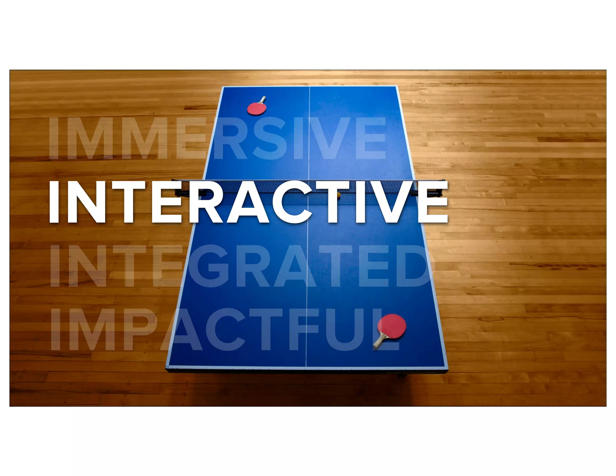 IMMERSIVE
INTERACTIVE
INTEGRATED
IMPACTFUL
 
