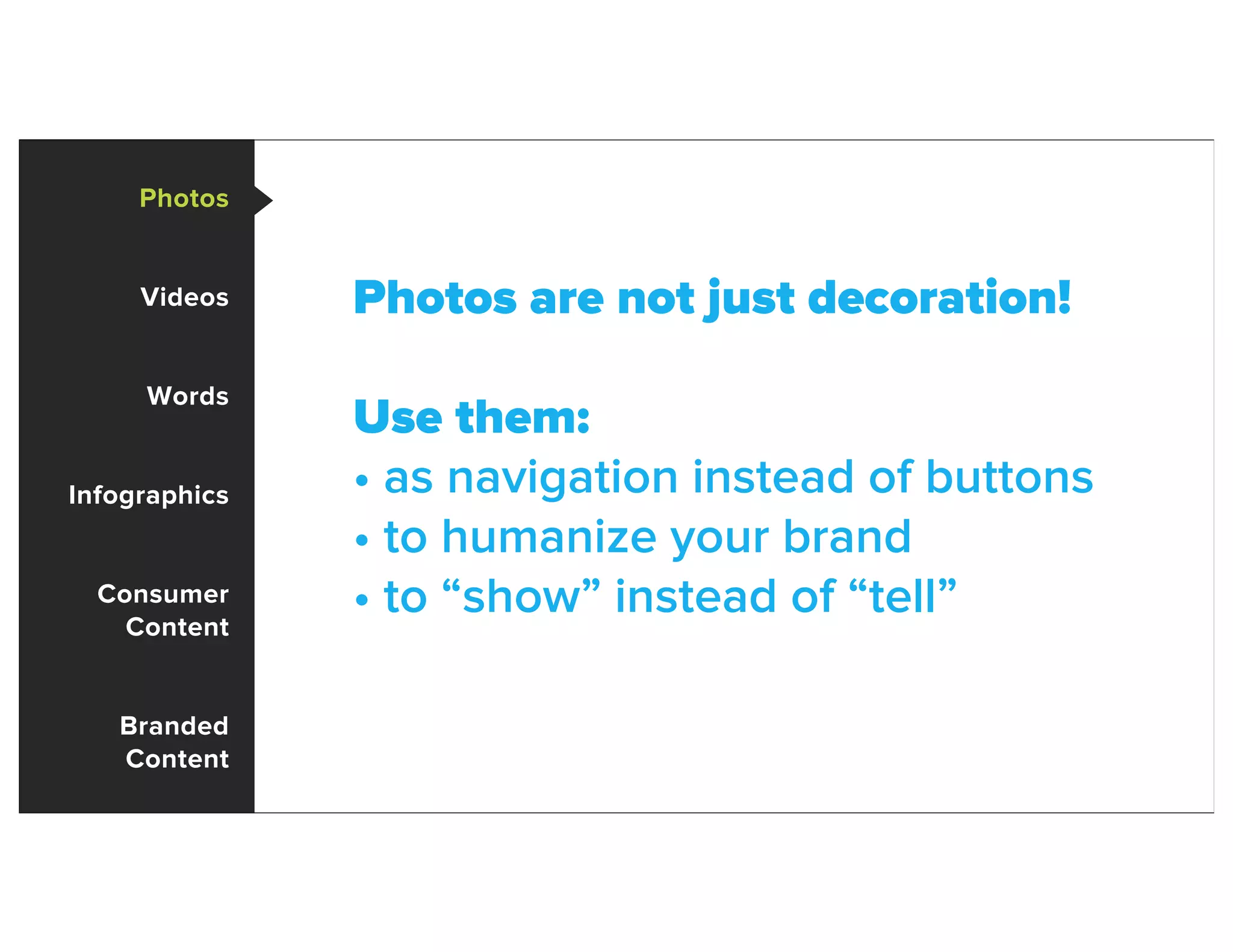 Photos
Videos
Words
Infographics
Consumer
Content
Branded
Content
Photos are not just decoration!
Use them:
• as navigation instead of buttons
• to humanize your brand
• to “show” instead of “tell”
 