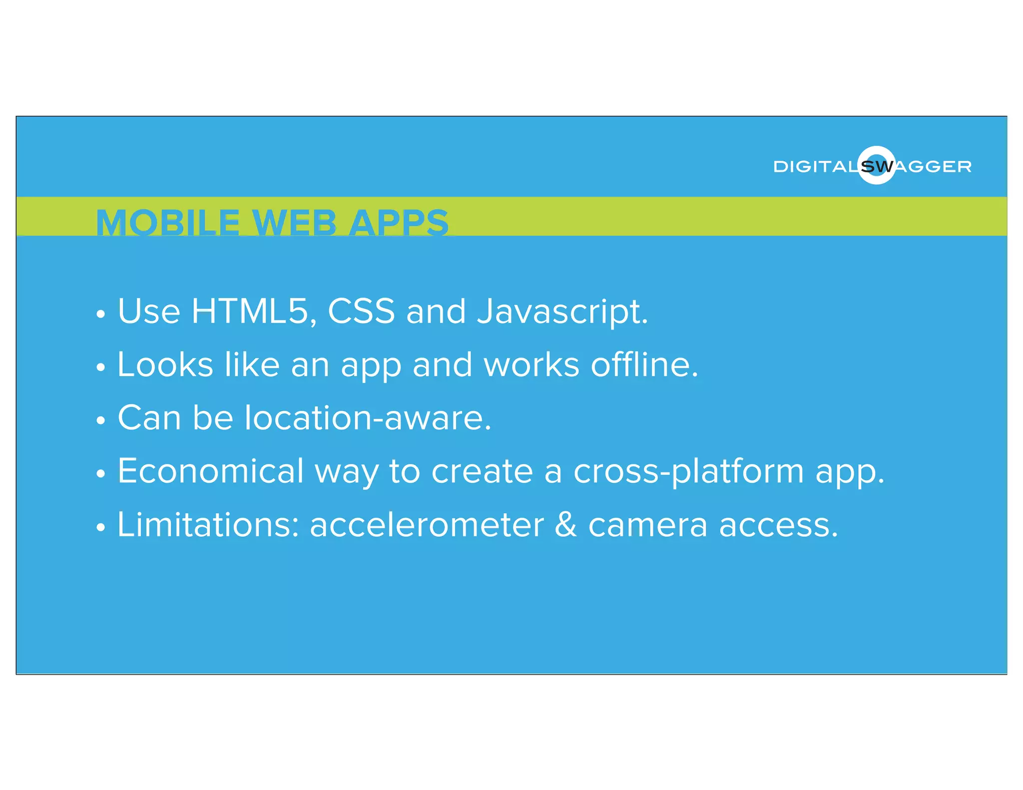 • Use HTML5, CSS and Javascript.
• Looks like an app and works oﬄine.
• Can be location-aware.
• Economical way to create a cross-platform app.
• Limitations: accelerometer & camera access.
MOBILE WEB APPS
digitalswagger
 
