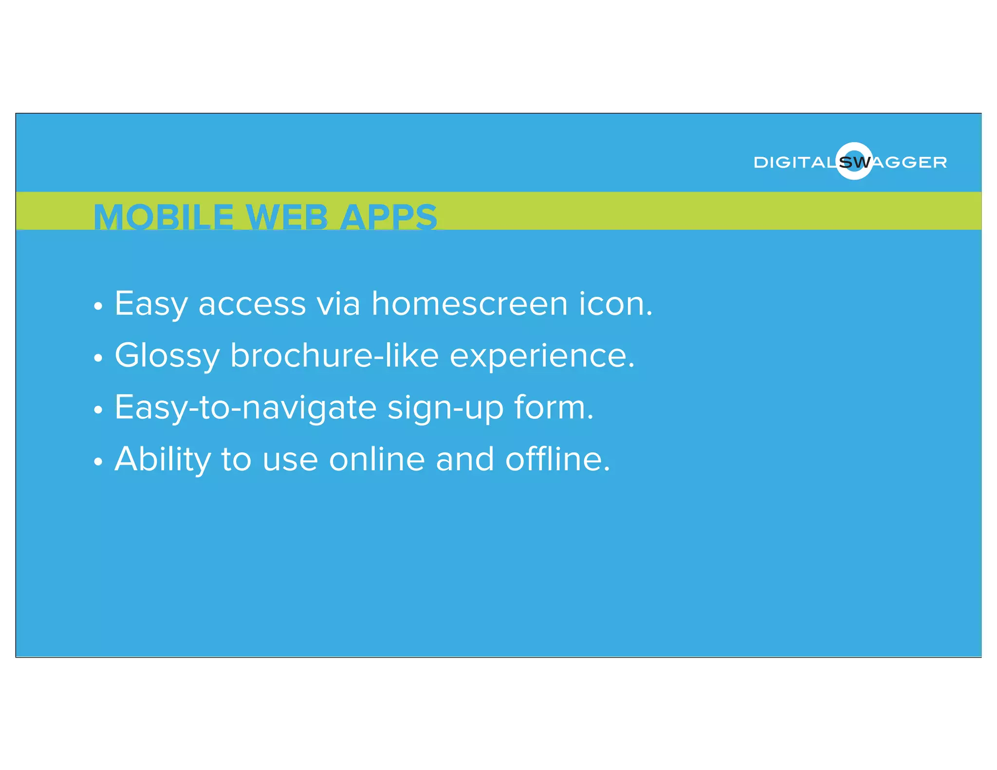 • Easy access via homescreen icon.
• Glossy brochure-like experience.
• Easy-to-navigate sign-up form.
• Ability to use online and oﬄine.
MOBILE WEB APPS
digitalswagger
 