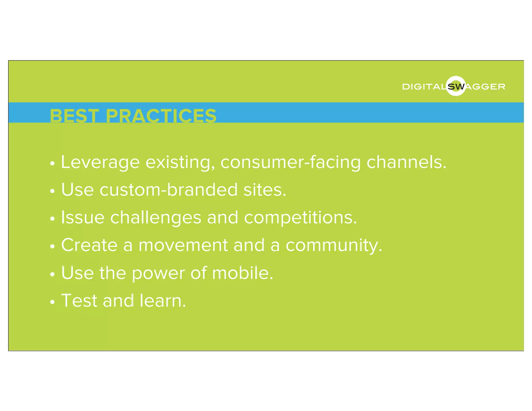 • Leverage existing, consumer-facing channels.
• Use custom-branded sites.
• Issue challenges and competitions.
• Create a movement and a community.
• Use the power of mobile.
• Test and learn.
BEST PRACTICES
digitalswagger
 