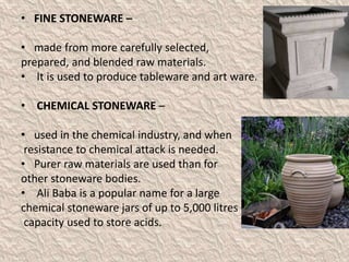 • FINE STONEWARE –
• made from more carefully selected,
prepared, and blended raw materials.
• It is used to produce tableware and art ware.
• CHEMICAL STONEWARE –
• used in the chemical industry, and when
resistance to chemical attack is needed.
• Purer raw materials are used than for
other stoneware bodies.
• Ali Baba is a popular name for a large
chemical stoneware jars of up to 5,000 litres
capacity used to store acids.
 