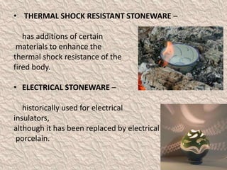 • THERMAL SHOCK RESISTANT STONEWARE –
has additions of certain
materials to enhance the
thermal shock resistance of the
fired body.
• ELECTRICAL STONEWARE –
historically used for electrical
insulators,
although it has been replaced by electrical
porcelain.
 