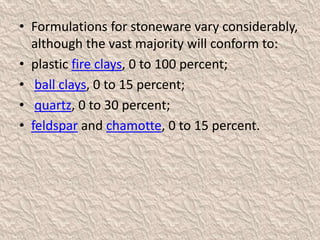 • Formulations for stoneware vary considerably,
although the vast majority will conform to:
• plastic fire clays, 0 to 100 percent;
• ball clays, 0 to 15 percent;
• quartz, 0 to 30 percent;
• feldspar and chamotte, 0 to 15 percent.
 
