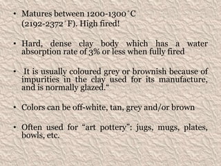 • Matures between 1200-1300 ̊ C
(2192-2372 ̊ F). High fired!
• Hard, dense clay body which has a water
absorption rate of 3% or less when fully fired
• It is usually coloured grey or brownish because of
impurities in the clay used for its manufacture,
and is normally glazed.“
• Colors can be off-white, tan, grey and/or brown
• Often used for “art pottery”: jugs, mugs, plates,
bowls, etc.
 