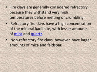 • Fire clays are generally considered refractory,
because they withstand very high
temperatures before melting or crumbling.
• Refractory fire clays have a high concentration
of the mineral kaolinite, with lesser amounts
of mica and quartz.
• Non-refractory fire clays, however, have larger
amounts of mica and feldspar.
 