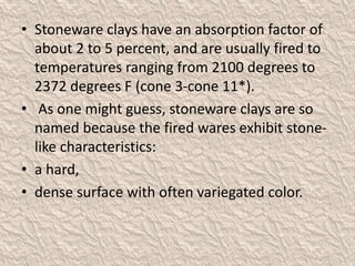 • Stoneware clays have an absorption factor of
about 2 to 5 percent, and are usually fired to
temperatures ranging from 2100 degrees to
2372 degrees F (cone 3-cone 11*).
• As one might guess, stoneware clays are so
named because the fired wares exhibit stone-
like characteristics:
• a hard,
• dense surface with often variegated color.
 