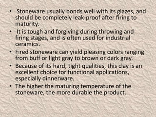 • Stoneware usually bonds well with its glazes, and
should be completely leak-proof after firing to
maturity.
• It is tough and forgiving during throwing and
firing stages, and is often used for industrial
ceramics.
• Fired stoneware can yield pleasing colors ranging
from buff or light gray to brown or dark gray.
• Because of its hard, tight qualities, this clay is an
excellent choice for functional applications,
especially dinnerware.
• The higher the maturing temperature of the
stoneware, the more durable the product.
 