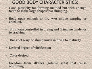 GOOD BODY CHARACTERISTICS:
• Good plasticity for forming method but with enough
tooth to make large shapes w/o slumping.
• Body open enough to dry w/o undue warping or
cracking.
• Shrinkage controlled in drying and firing: no tendency
to cracking.
• Does not warp or slump much in firing to maturity
• Desired degree of vitrification
• Color desired
• Freedom from alkalies (soluble salts) that cause
scumming.
 