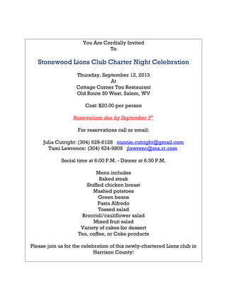 You Are Cordially Invited
To
Stonewood Lions Club Charter Night Celebration
Thursday, September 12, 2013
At
Cottage Corner Too Restaurant
Old Route 50 West, Salem, WV
Cost: $20.00 per person
Reservations due by September 5th
For reservations call or email:
Julia Cutright: (304) 629-6128 nunnie.cutright@gmail.com
Tami Lawrence: (304) 624-9809 jlawrenc@ma.rr.com
Social time at 6:00 P.M. - Dinner at 6:30 P.M.
Menu includes
Baked steak
Stuffed chicken breast
Mashed potatoes
Green beans
Pasta Alfredo
Tossed salad
Broccoli/cauliflower salad
Mixed fruit salad
Variety of cakes for dessert
Tea, coffee, or Coke products
Please join us for the celebration of this newly-chartered Lions club in
Harrison County!
 