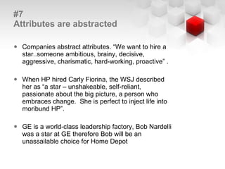 #7  Attributes are abstracted Companies abstract attributes. “We want to hire a star..someone ambitious, brainy, decisive, aggressive, charismatic, hard-working, proactive” . When HP hired Carly Fiorina, the WSJ described her as “a star – unshakeable, self-reliant, passionate about the big picture, a person who embraces change.  She is perfect to inject life into moribund HP”.  GE is a world-class leadership factory, Bob Nardelli was a star at GE therefore Bob will be an unassailable choice for Home Depot 