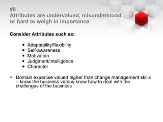 #8  Attributes are undervalued, misunderstood or hard to weigh in importance Consider Attributes such as: Adaptability/flexibility  Self-awareness Motivation Judgment/intelligence Character Domain expertise valued higher than change management skills – know the business versus know how to deal with the challenges of the business 