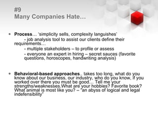 #9  Many Companies Hate… Process … ‘simplicity sells, complexity languishes’ - job analysis tool to assist our clients define their  requirements… - multiple stakeholders – to profile or assess - everyone an expert in hiring – secret sauces (favorite  questions, horoscopes, handwriting analysis) Behavioral-based approaches .. takes too long, what do you know about our business, our industry, who do you know, if you worked over there you must be good… Tell me your strengths/weaknesses. What are your hobbies? Favorite book? What animal is most like you? – “an abyss of logical and legal indefensibility” 