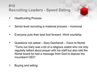 #10  Recruiting Leaders - Speed Dating Headhunting Process Senior level recruiting is irrational process – hormonal Everyone puts their best foot forward –think courtship Questions not asked – Gary Daichendt – Cisco to Nortel “ Turns out Gary was a bit of a religious zealot who not only regularly talked about prayer with his staff but also told the Nortel board he had a message from God to depose the incumbent CEO”. Buying and selling 
